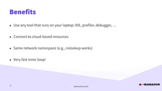 @danielbryantuk
Benefits
21
• Use any tool that runs on your laptop: IDE, profiler, debugger, …


• Connect to cloud-based resources


• Same network namespace (e.g., nslookup works)


• Very fast inner loop!
 