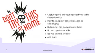 @danielbryantuk
tl;dr
24
• Capturing DNS and routing selectively to the
cluster is tricky


• Maintaining proxy connections can be
challenging


• Kubernetes has many resource types


• No two laptops are alike


• No two clusters are alike


• And more
 