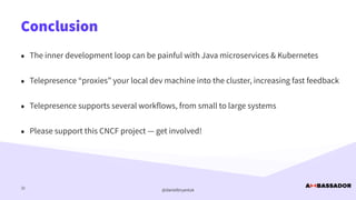 @danielbryantuk
Conclusion
32
• The inner development loop can be painful with Java microservices & Kubernetes


• Telepresence “proxies” your local dev machine into the cluster, increasing fast feedback


• Telepresence supports several workflows, from small to large systems


• Please support this CNCF project — get involved!
 
