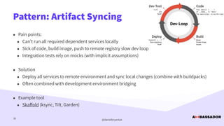 @danielbryantuk
Pattern: Artifact Syncing
38
• Pain points:


• Can’t run all required dependent services locally


• Sick of code, build image, push to remote registry slow dev loop


• Integration tests rely on mocks (with implicit assumptions)


• Solution


• Deploy all services to remote environment and sync local changes (combine with buildpacks)


• O
ft
en combined with development environment bridging


• Example tool


• Ska
ff
old (ksync, Tilt, Garden)
 
