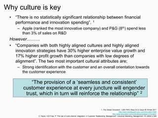 Why culture is key
• “There is no statistically significant relationship between financial
performance and innovation spending”. 1
– Apple (ranked the most innovative company) and P&G (8th) spend less
than 3% of sales on R&D
However………
• “Companies with both highly aligned cultures and highly aligned
innovation strategies have 30% higher enterprise value growth and
17% higher profit growth than companies with low degrees of
alignment”. The two most important cultural attributes are;
– Strong identification with the customer and an overall orientation towards
the customer experience
1. The Global Innovation 1,000 PWC/ Booz & Co Issue 65 Winter 2011
http://www.strategyand.pwc.com/innovation1000
http://www.boozallen.com/consulting/strategic-innovation
2. Payne, A & Frow, P “The role of multi-channel integration in Customer Relationship Management” Industrial Marketing Management 33 (2004) p 529
“The provision of a ‘seamless and consistent’
customer experience at every juncture will engender
trust, which in turn will reinforce the relationship” 2
 