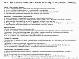 Clarity of Purpose and Mission
1. There is widespread support and acceptance of the organization's mission statement.
2. I do not understand how the mission of the organization is to be achieved (r).
3. The organization's mission statement identifies values to which all employees must conform.
4. We have opportunities for self assessment with respect to goal attainment.
Leadership Commitment and Empowerment
5. Senior managers in this organization resist change and are afraid of new ideas (r).
6. Senior managers and employees in this organization share a common vision of what our work should accomplish.
7. Managers in this organization can accept criticism without becoming overly defensive.
8. Managers in this organization often provide useful feedback that helps to identify potential problems and opportunities.
9. Managers in this organization frequently involve employees in important decisions
Experimentation
10. I can often bring new ideas into the organization.
I1. From my experience, people who are new in this organization are encouraged to question the way things are done.
12. Managers in this organization encourage team members to experiment in order to improve work processes.
13. Innovative ideas that work are often rewarded by management.
I4. In my experience, new ideas from employees are not treated seriously by management (r).
Transfer of Knowledge
15. I often have an opportunity to talk to other staff about successful programs or work activities in order to understand why
they succeed.
16. Failures are seldom constructively discussed in our organization (r).
17. New work processes that may be useful to the organization as a whole are usually shared with all employees.
18. We have a system that allows us to learn successful practices from other organizations.
Teamwork and Group-Problem Solving
I9. Current organizational practice encourages employees to solve problems together before discussing them with a
manager.
20. We cannot usually form informal groups to solve organizational problems (r).
21. Most problem solving groups in this organization feature employees from a variety of functional areas.
Use a Likert scale and remember to reverse the scoring on the questions marked (r)
Benchmarking the learning capability of organizations Goh, S and Richards, G European Management Journal Vo115 No 5 October 1997
 