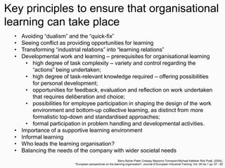 • Avoiding “dualism” and the “quick-fix”
• Seeing conflict as providing opportunities for learning
• Transforming “industrial relations” into “learning relations”
• Developmental work and learning – prerequisites for organisational learning
• high degree of task complexity – variety and control regarding the
“actions” being undertaken;
• high degree of task-relevant knowledge required – offering possibilities
for personal development;
• opportunities for feedback, evaluation and reflection on work undertaken
that requires deliberation and choice;
• possibilities for employee participation in shaping the design of the work
environment and bottom-up collective learning, as distinct from more
formalistic top-down and standardised approaches;
• formal participation in problem handling and developmental activities.
• Importance of a supportive learning environment
• Informal learning
• Who leads the learning organisation?
• Balancing the needs of the company with wider societal needs
Barry Nyhan Peter Cressey Massimo Tomassini Michael Kelleher Rob Poell, (2004),
"European perspectives on the learning organisation", Journal of European Industrial Training, Vol. 28 Iss 1 pp. 67 - 92
Key principles to ensure that organisational
learning can take place
 