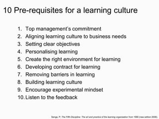 10 Pre-requisites for a learning culture
1. Top management’s commitment
2. Aligning learning culture to business needs
3. Setting clear objectives
4. Personalising learning
5. Create the right environment for learning
6. Developing contract for learning
7. Removing barriers in learning
8. Building learning culture
9. Encourage experimental mindset
10.Listen to the feedback
Senge, P; The Fifth Discipline: The art and practice of the learning organization from 1990 (new edition 2006).
 