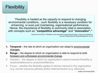 Flexibility
1. Temporal – the rate at which an organisation can adapt to environmental
changes.
2. Range – the degree to which an organisation is able to respond to both
foreseen and unforeseen environmental change.
3. Intention – the degree to which an organisation's stance towards flexibility is
reactive/defensive or proactive/offensive.
4. Focus – whether the flexibility applies to factors internal to the organisation
(e.g. human resource policies) and/or external factors (e.g. alliances).
– Golden and Powell (2000)
“Flexibility is treated as the capacity to respond to changing
environmental conditions…such flexibility is a necessary condition for
enhancing, or even just maintaining, organisational performance.
Hence, the importance of flexibility is commonly cited in association
with concepts such as “competitive advantage” and “innovation”.”
Dunford R et al (2013) "“Flexibility” as the rationale for organizational change: a discourse perspective“
Journal of Organizational Change Management, Vol. 26
 