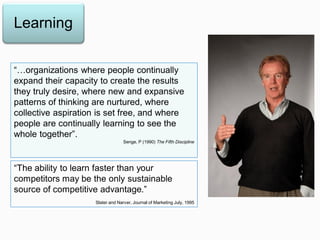 “…organizations where people continually
expand their capacity to create the results
they truly desire, where new and expansive
patterns of thinking are nurtured, where
collective aspiration is set free, and where
people are continually learning to see the
whole together”.
Senge, P (1990) The Fifth Discipline
Learning
“The ability to learn faster than your
competitors may be the only sustainable
source of competitive advantage.”
Slater and Narver, Journal of Marketing July, 1995
 