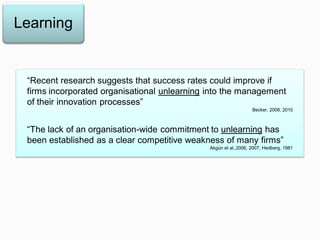 Learning
“Recent research suggests that success rates could improve if
firms incorporated organisational unlearning into the management
of their innovation processes”
Becker, 2008, 2010
“The lack of an organisation-wide commitment to unlearning has
been established as a clear competitive weakness of many firms”
Akgün et al.,2006, 2007; Hedberg, 1981
 
