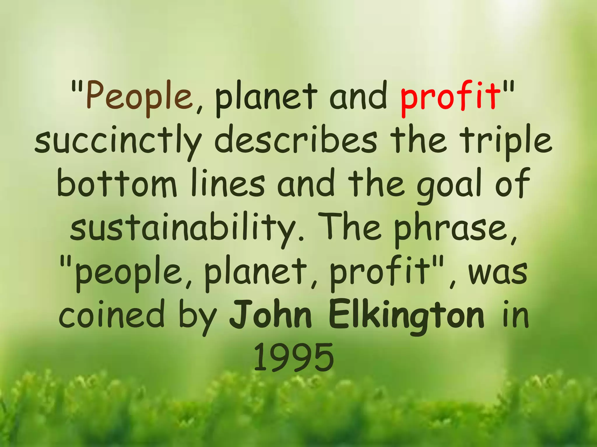 "People, planet and profit"
succinctly describes the triple
bottom lines and the goal of
sustainability. The phrase,
"people, planet, profit", was
coined by John Elkington in
1995
 