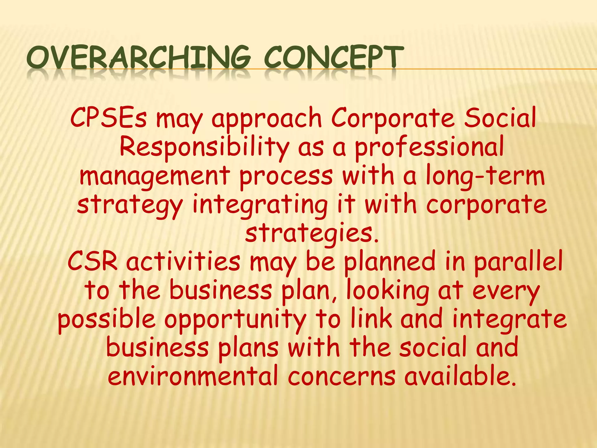 OVERARCHING CONCEPT
CPSEs may approach Corporate Social
Responsibility as a professional
management process with a long-term
strategy integrating it with corporate
strategies.
CSR activities may be planned in parallel
to the business plan, looking at every
possible opportunity to link and integrate
business plans with the social and
environmental concerns available.
 