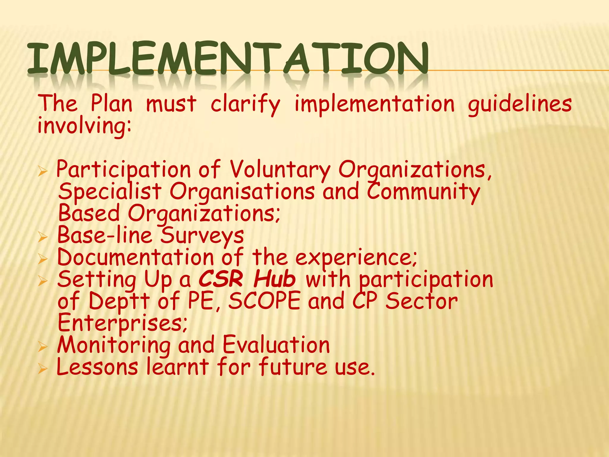 IMPLEMENTATION
The Plan must clarify implementation guidelines
involving:
 Participation of Voluntary Organizations,
Specialist Organisations and Community
Based Organizations;
 Base-line Surveys
 Documentation of the experience;
 Setting Up a CSR Hub with participation
of Deptt of PE, SCOPE and CP Sector
Enterprises;
 Monitoring and Evaluation
 Lessons learnt for future use.
 