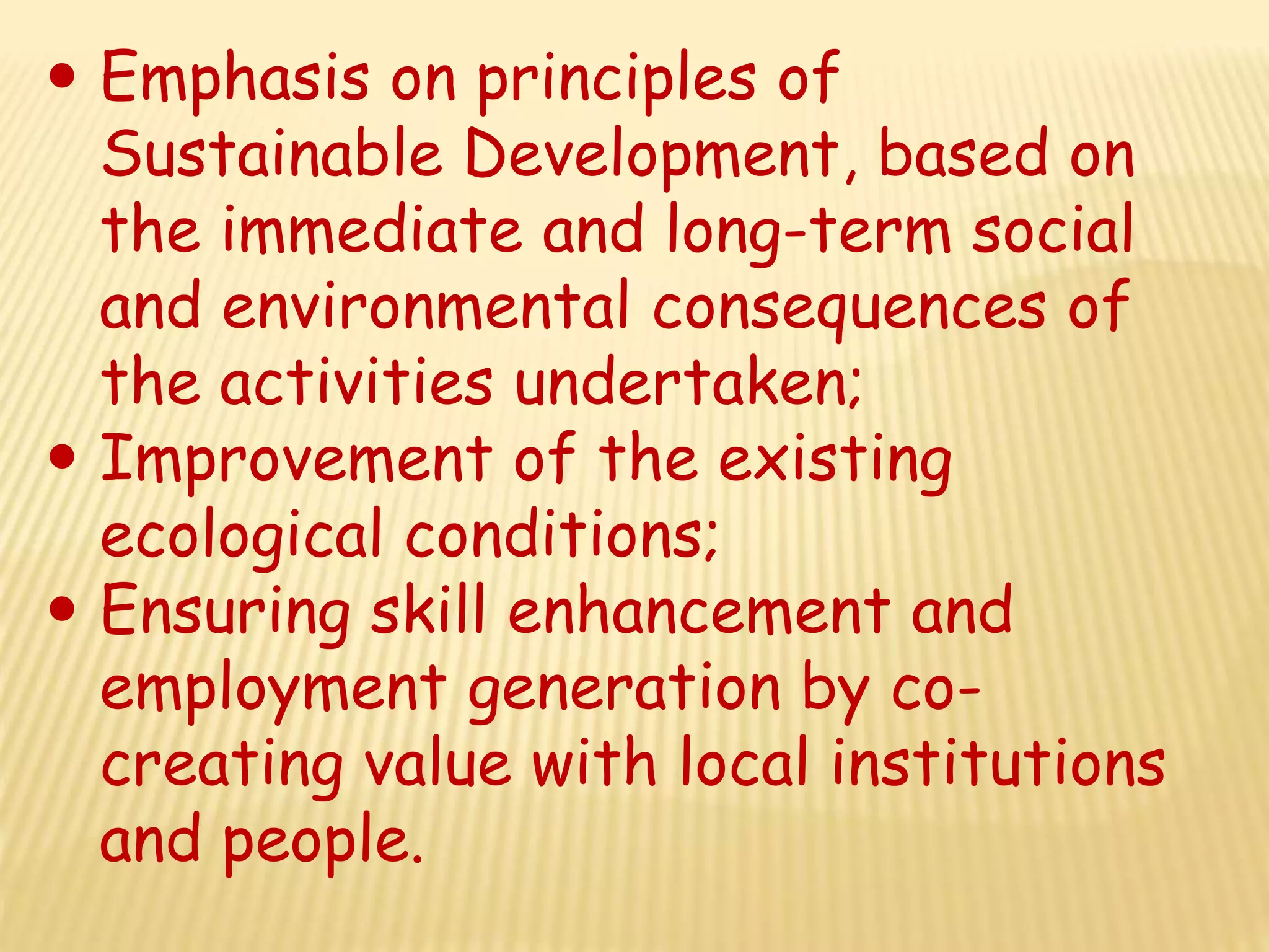  Emphasis on principles of
Sustainable Development, based on
the immediate and long-term social
and environmental consequences of
the activities undertaken;
 Improvement of the existing
ecological conditions;
 Ensuring skill enhancement and
employment generation by co-
creating value with local institutions
and people.
 