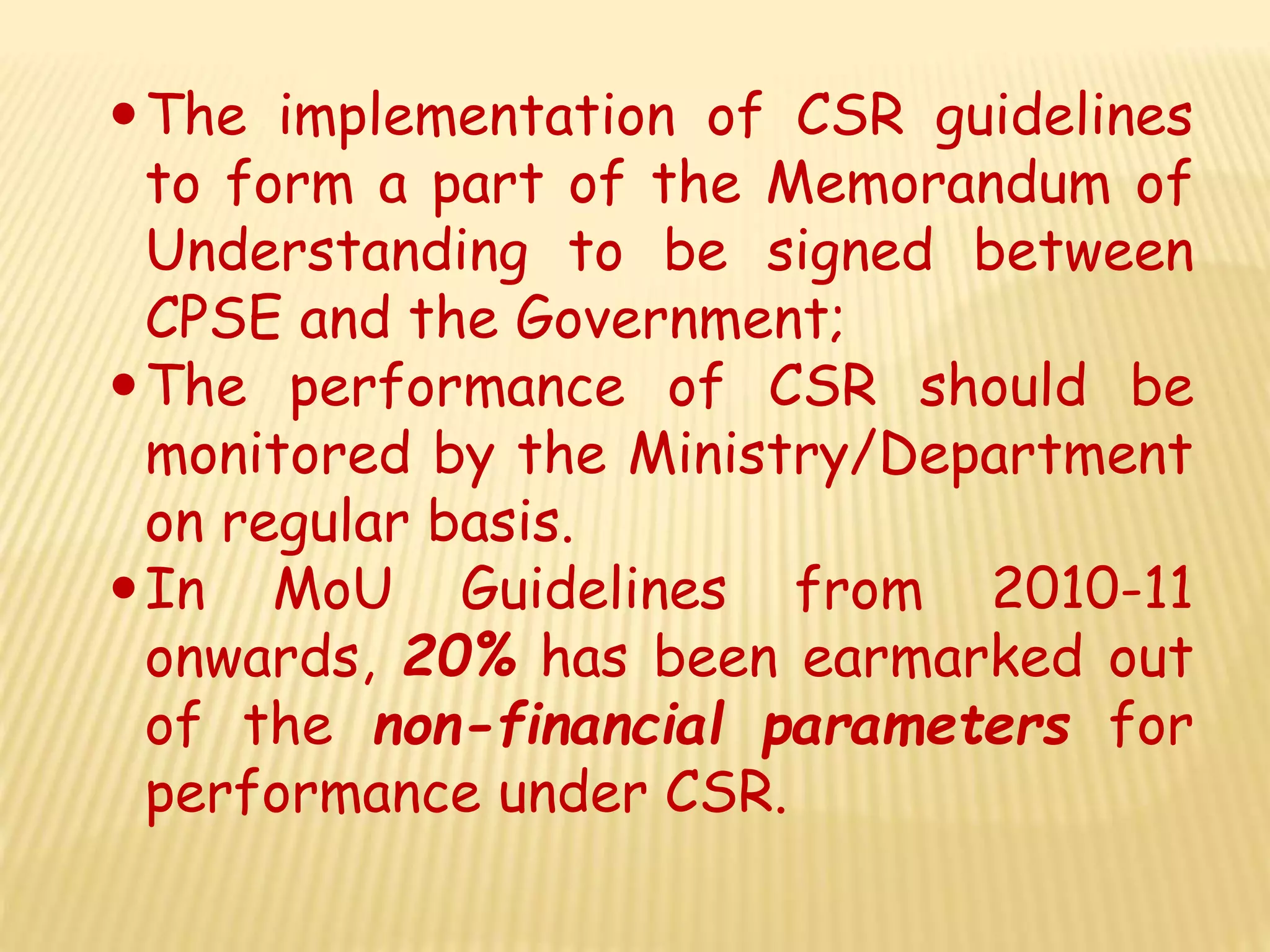 The implementation of CSR guidelines
to form a part of the Memorandum of
Understanding to be signed between
CPSE and the Government;
The performance of CSR should be
monitored by the Ministry/Department
on regular basis.
In MoU Guidelines from 2010-11
onwards, 20% has been earmarked out
of the non-financial parameters for
performance under CSR.
 