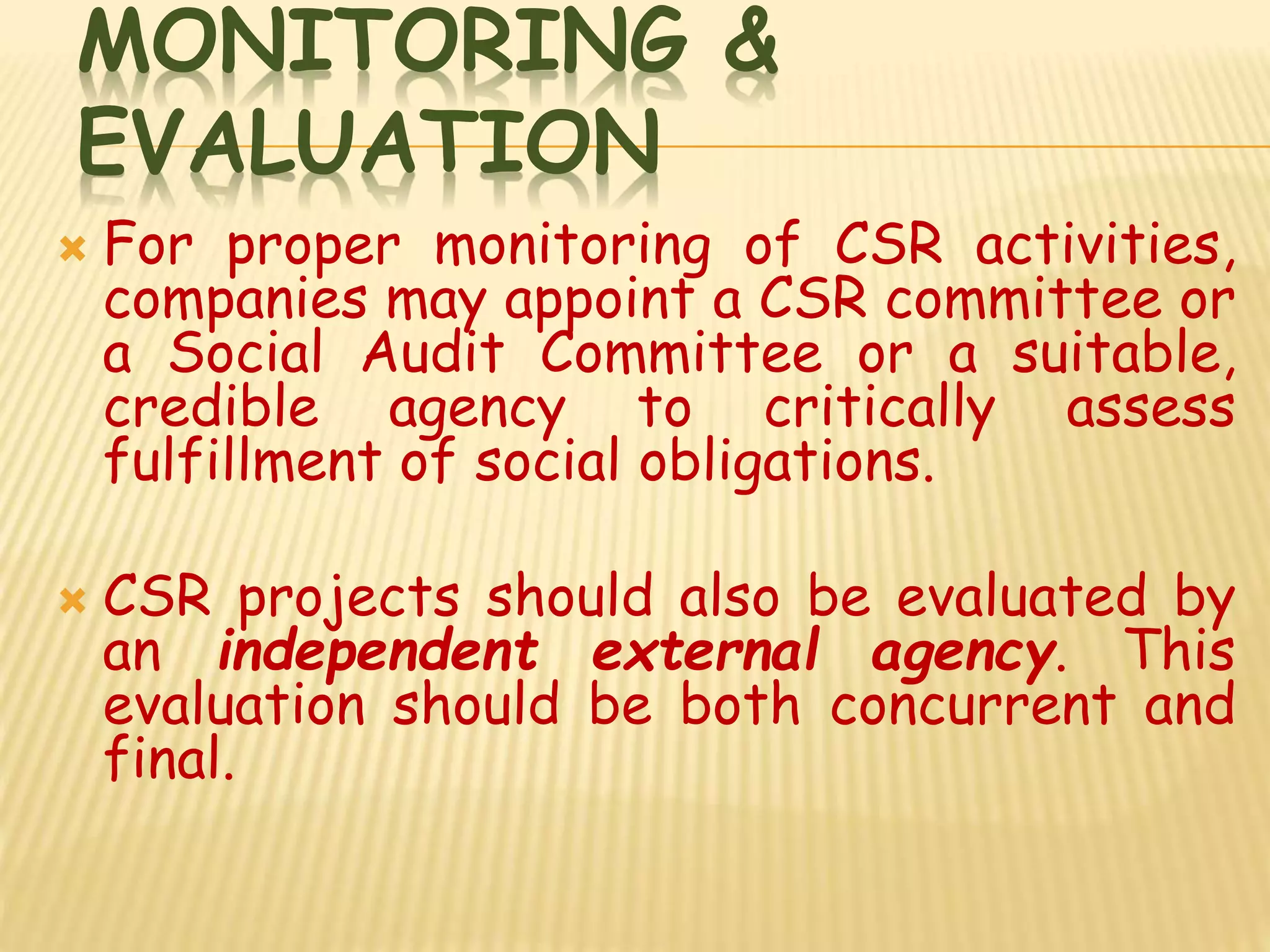 MONITORING &
EVALUATION
 For proper monitoring of CSR activities,
companies may appoint a CSR committee or
a Social Audit Committee or a suitable,
credible agency to critically assess
fulfillment of social obligations.
 CSR projects should also be evaluated by
an independent external agency. This
evaluation should be both concurrent and
final.
 