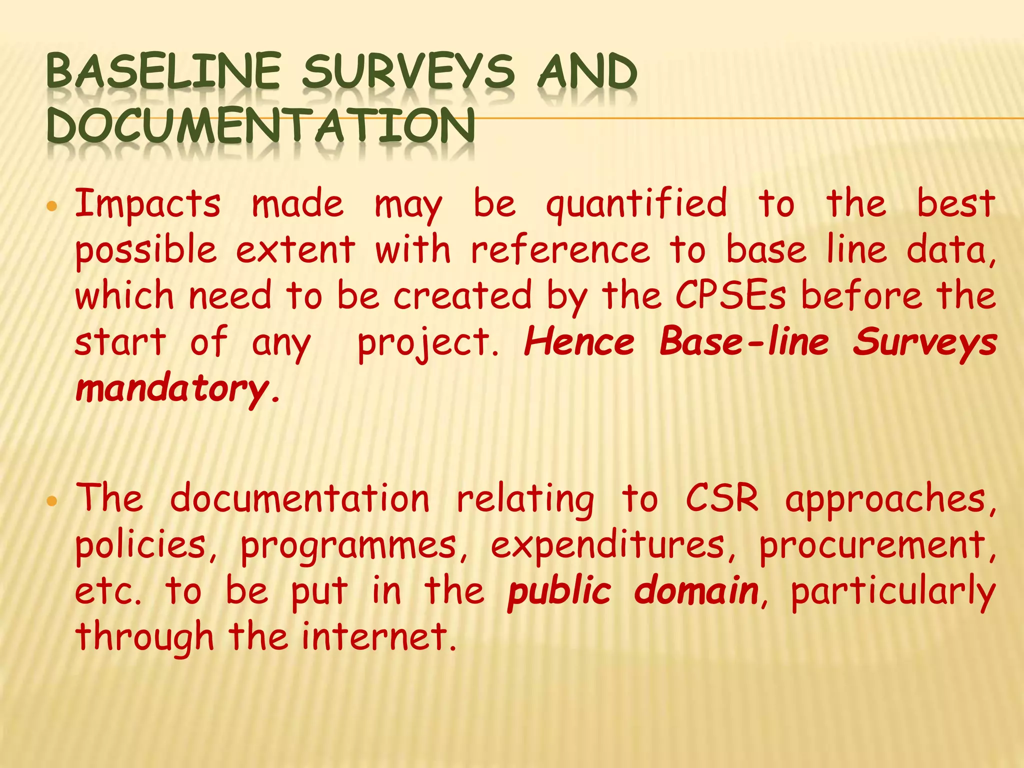 BASELINE SURVEYS AND
DOCUMENTATION
 Impacts made may be quantified to the best
possible extent with reference to base line data,
which need to be created by the CPSEs before the
start of any project. Hence Base-line Surveys
mandatory.
 The documentation relating to CSR approaches,
policies, programmes, expenditures, procurement,
etc. to be put in the public domain, particularly
through the internet.
 