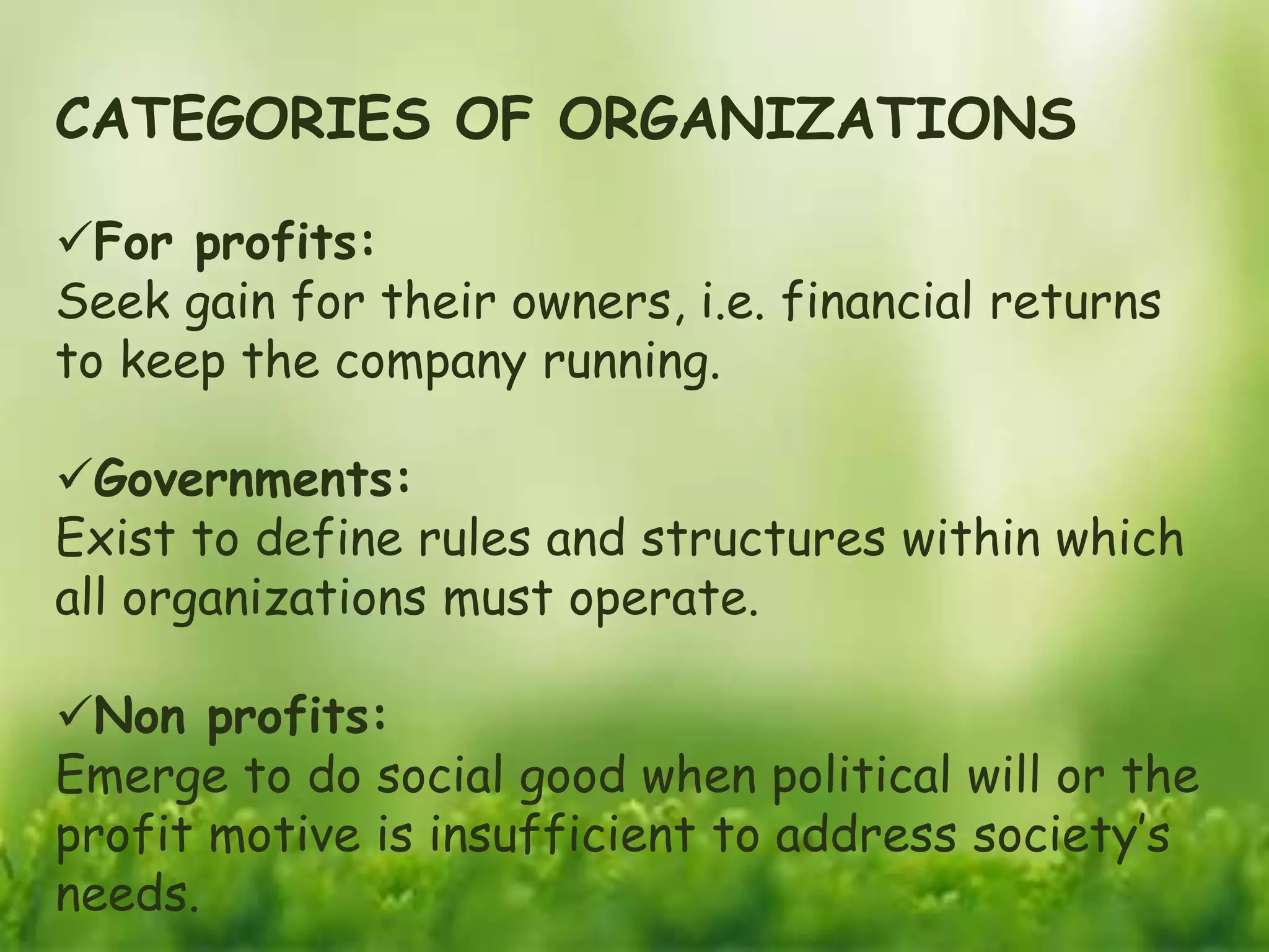 CATEGORIES OF ORGANIZATIONS
For profits:
Seek gain for their owners, i.e. financial returns
to keep the company running.
Governments:
Exist to define rules and structures within which
all organizations must operate.
Non profits:
Emerge to do social good when political will or the
profit motive is insufficient to address society’s
needs.
 