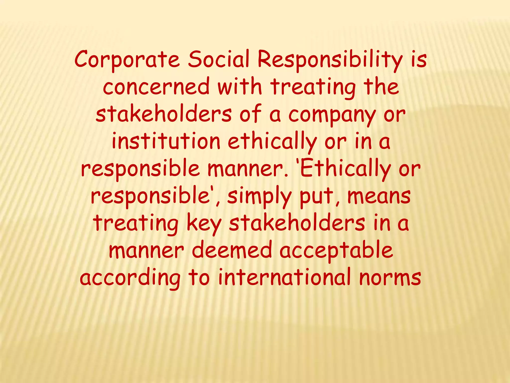 Corporate Social Responsibility is
concerned with treating the
stakeholders of a company or
institution ethically or in a
responsible manner. ‘Ethically or
responsible‘, simply put, means
treating key stakeholders in a
manner deemed acceptable
according to international norms
 