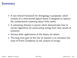 Summary
A new formal framework for Stringology is proposed, which
consists of a three-sorted logical theory S designed to capture
the combinatorial reasoning about ﬁnite words.
A witnessing theorem is proven which demonstrates how to
extract algorithms for constructing strings from their proofs of
existence.
Various other applications of the theory are shown.
The long term goal of this line of research is to introduce the
tools of Proof Complexity to the analysis of strings.
Formal - Mhaskar & Soltys PSC 2015 Definition - 2/9
 
