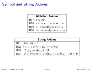 Symbol and String Axioms
Alphabet Axioms
B17. u σu
B18. u < v, v < w → u < w
B19. α → cond(α, u, v) = u
B20. ¬α → cond(α, u, v) = v
String Axioms
B21. |λi t, s | = t
B22. j < t → e(λi t, s , j) = s(j/i)
B23. |U| ≤ j → e(U, j) = 0
B24. |U| = |V |, ∀i < |U|e(U, i) = e(V , i) → U = V
Formal - Mhaskar & Soltys PSC 2015 Definition - 6/9
 