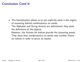 Conclusion Cont’d
The formalization allows us to see explicitly what is the engine
of reasoning behind combinatorics on words.
The Alphabet and String Axioms are deﬁnitional; they state
the deﬁnitions of the objects.
However, the Axioms for Indices provide the reasoning power.
They show that combinatorics on words uses number theory
on indices in order to prove its results.
Formal - Mhaskar & Soltys PSC 2015 Definition - 8/9
 