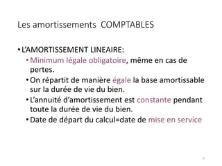 Les amortissements COMPTABLES
•L’AMORTISSEMENT LINEAIRE:
•Minimum légale obligatoire, même en cas de
pertes.
•On répartit de manière égale la base amortissable
sur la durée de vie du bien.
•L’annuité d’amortissement est constante pendant
toute la durée de vie du bien.
•Date de départ du calcul=date de mise en service
13
 