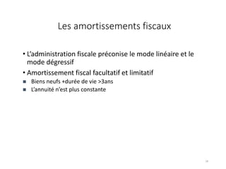 Les amortissements fiscaux
• L’administration fiscale préconise le mode linéaire et le
mode dégressif
• Amortissement fiscal facultatif et limitatif
 Biens neufs +durée de vie >3ans
 L’annuité n’est plus constante
18
 