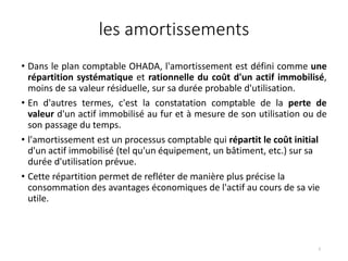 les amortissements
• Dans le plan comptable OHADA, l'amortissement est défini comme une
répartition systématique et rationnelle du coût d'un actif immobilisé,
moins de sa valeur résiduelle, sur sa durée probable d'utilisation.
• En d'autres termes, c'est la constatation comptable de la perte de
valeur d'un actif immobilisé au fur et à mesure de son utilisation ou de
son passage du temps.
• l'amortissement est un processus comptable qui répartit le coût initial
d'un actif immobilisé (tel qu'un équipement, un bâtiment, etc.) sur sa
durée d'utilisation prévue.
• Cette répartition permet de refléter de manière plus précise la
consommation des avantages économiques de l'actif au cours de sa vie
utile.
2
 