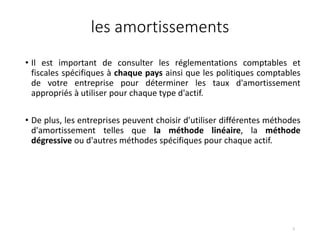 les amortissements
• Il est important de consulter les réglementations comptables et
fiscales spécifiques à chaque pays ainsi que les politiques comptables
de votre entreprise pour déterminer les taux d'amortissement
appropriés à utiliser pour chaque type d'actif.
• De plus, les entreprises peuvent choisir d'utiliser différentes méthodes
d'amortissement telles que la méthode linéaire, la méthode
dégressive ou d'autres méthodes spécifiques pour chaque actif.
5
 