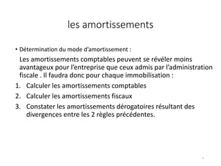 les amortissements
• Détermination du mode d’amortissement :
Les amortissements comptables peuvent se révéler moins
avantageux pour l’entreprise que ceux admis par l’administration
fiscale . Il faudra donc pour chaque immobilisation :
1. Calculer les amortissements comptables
2. Calculer les amortissements fiscaux
3. Constater les amortissements dérogatoires résultant des
divergences entre les 2 règles précédentes.
9
 