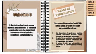 5. Established safe and secure
learning environments to enhance
learning through the consistent
implementation of policies,
guidelines and procedures.
Classroom Observation Tool (COT)
rating sheet or inter-observer
agreement form from:
1. An observation of synchronous teaching
(limited face-to-face teaching, online
teaching, or two-way radio instruction).
2. If option 1 is not possible, an observation of a
recorded video lesson or audio lesson that
is SLM-based or MELC-aligned.
3. If options 1 and 2 are not possible, an
observation of a demonstration teaching*
via LAC.
KRA 1
Objective 1
Objective 2
Objective 3
Objective 4
KRA 2
Objective 5
 
