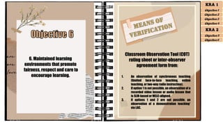 6. Maintained learning
environments that promote
fairness, respect and care to
encourage learning.
Classroom Observation Tool (COT)
rating sheet or inter-observer
agreement form from:
1. An observation of synchronous teaching
(limited face-to-face teaching, online
teaching, or two-way radio instruction).
2. If option 1 is not possible, an observation of a
recorded video lesson or audio lesson that
is SLM-based or MELC-aligned.
3. If options 1 and 2 are not possible, an
observation of a demonstration teaching*
via LAC.
KRA 1
Objective 1
Objective 2
Objective 3
Objective 4
KRA 2
Objective 5
Objective 6
 