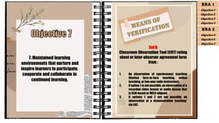 7. Maintained learning
environments that nurture and
inspire learners to participate,
cooperate and collaborate in
continued learning.
SetB
Classroom Observation Tool (COT) rating
sheet or inter-observer agreement form
from :
1. An observation of synchronous teaching
(limited face-to-face teaching, online
teaching, or two-way radio instruction).
2. If option 1 is not possible, an observation of a
recorded video lesson or audio lesson that
is SLM-based or MELC-aligned.
3. If options 1 and 2 are not possible, an
observation of a demonstration teaching*
via LAC.
KRA 1
Objective 1
Objective 2
Objective 3
Objective 4
KRA 2
Objective 5
Objective 6
Objective 7
 