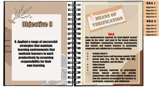8. Applied a range of successful
strategies that maintain
learning environments that
motivate learners to work
productively by assuming
responsibility for their
own learning.
SetA
Any supplementary material (in print/digital format)
made by the ratee* and used in the lesson delivery
that highlights maintaining learning environments
that nurture and inspire learners to participate,
cooperate and collaborate in continued learning.
❖ activity sheet/s
❖ one lesson from a self-learning module (SLM)
❖ lesson plan (e.g., DLP, DLL, WHLP, WLP, WLL,
lesson exemplars, and the likes)
❖ video lesson
❖ audio lesson
❖ other learning materials in print/digital
format (please specify and provide
annotations) with client/learner feedback on
how the material encouraged the learners to
participate, cooperate, and collaborate
KRA 1
Objective 1
Objective 2
Objective 3
Objective 4
KRA 2
Objective 5
Objective 6
Objective 7
Objective 8
 