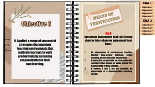 8. Applied a range of successful
strategies that maintain
learning environments that
motivate learners to work
productively by assuming
responsibility for their
own learning.
SetB
Classroom Observation Tool (COT) rating
sheet or inter-observer agreement form
from :
1. An observation of synchronous teaching
(limited face-to-face teaching, online
teaching, or two-way radio instruction).
2. If option 1 is not possible, an observation of a
recorded video lesson or audio lesson that
is SLM-based or MELC-aligned.
3. If options 1 and 2 are not possible, an
observation of a demonstration teaching*
via LAC.
KRA 1
Objective 1
Objective 2
Objective 3
Objective 4
KRA 2
Objective 5
Objective 6
Objective 7
Objective 8
 