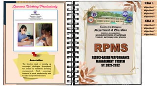 Annotation
The teacher used a variety of
successful strategies throughout
her lesson to maintain learning
environments that encourage
learners to work productively and
to cater independent learners.
KRA 1
Objective 1
Objective 2
Objective 3
Objective 4
KRA 2
Objective 5
Objective 6
Objective 7
Objective 8
RESULT-BASEDPERFORMANCE
MANAGEMENT SYSTEM
SY: 2021-2022
Republic of the Philippines
Department of Education
REGION IV-A CALABARZON
SCHOOLS DIVISION OF BATANGAS
TINGLOY NATIONAL HIGH SCHOOL
Learners Working Productively
 