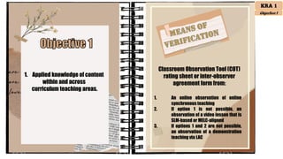 1. Applied knowledge of content
within and across
curriculum teaching areas.
Classroom Observation Tool (COT)
rating sheet or inter-observer
agreement form from:
1. An online observation of online
synchronousteaching
2. If option 1 is not possible, an
observation of a video lesson that is
SLM-based or MELC-aligned
3. If options 1 and 2 are not possible,
an observation of a demonstration
teaching via LAC
KRA 1
Objective 1
 