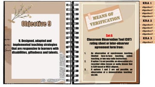 9. Designed, adapted and
implemented teaching strategies
that are responsive to learners with
disabilities, giftedness and talents.
Set A
Classroom Observation Tool (COT)
rating sheet or inter-observer
agreement form from :
1. An observation of synchronous teaching
(limited face-to-face teaching, online
teaching, or two-way radio instruction).
2. If option 1 is not possible, an observation of a
recorded video lesson or audio lesson that
is SLM-based or MELC-aligned.
3. If options 1 and 2 are not possible, an
observation of a demonstration teaching*
via LAC.
KRA 1
Objective 1
Objective 2
Objective 3
Objective 4
KRA 2
Objective 5
Objective 6
Objective 7
Objective 8
KRA 3
Objective 9
 