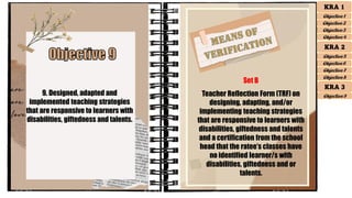 9. Designed, adapted and
implemented teaching strategies
that are responsive to learners with
disabilities, giftedness and talents.
Set B
Teacher Reflection Form (TRF) on
designing, adapting, and/or
implementing teaching strategies
that are responsive to learners with
disabilities, giftedness and talents
and a certification from the school
head that the ratee’s classes have
no identified learner/s with
disabilities, giftedness and or
talents.
KRA 1
Objective 1
Objective 2
Objective 3
Objective 4
KRA 2
Objective 5
Objective 6
Objective 7
Objective 8
KRA 3
Objective 9
 