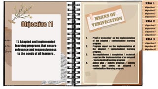 11. Adapted and implemented
learning programs that ensure
relevance and responsiveness
to the needs of all learners .
1. Proof of evaluation* on the implementation
of the adapted / contextualized learning
program.
2. Progress report on the implementation of
the adapted / contextualized learning
program.
3. Accomplishment / completion / technical
report on the implementation of an adapted
/ contextualized learning program.
4. Action plan / activity proposal / activity
matrix that shows an adapted /
contextualized learning program.
KRA 1
Objective 1
Objective 2
Objective 3
Objective 4
KRA 2
Objective 5
Objective 6
Objective 7
Objective 8
KRA 3
Objective 9
Objective 10
Objective 11
 