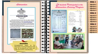 Intervention
Annotation
Accomplishment Report of the
Intervention Learning Program to help
build the development of a child’s self-
worth and academic understanding .
G8 students Participated in the
Intervention Learning Program
KRA 1
Objective 1
Objective 2
Objective 3
Objective 4
KRA 2
Objective 5
Objective 6
Objective 7
Objective 8
KRA 3
Objective 9
Objective 10
Objective 11
Objective 12
 