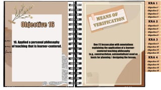 16. Applied a personal philosophy
of teaching that is learner-centered.
One (1) lesson plan with annotations
explaining the application of a learner-
centered teaching philosophy
(e.g., constructivism, existentialism) used as
basis for planning / designing the lesson.
KRA 1
Objective 1
Objective 2
Objective 3
Objective 4
KRA 2
Objective 5
Objective 6
Objective 7
Objective 8
KRA 3
Objective 9
Objective 10
Objective 11
Objective 12
KRA 4
Objective 13
Objective 15
Objective 16
Objective 14
 