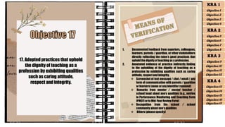 17. Adopted practices that uphold
the dignity of teaching as a
profession by exhibiting qualities
such as caring attitude,
respect and integrity.
1. Documented feedback from superiors, colleagues,
learners, parents / guardian, or other stakeholders
directly reflecting the ratee’s good practices that
uphold the dignity of teaching as a profession.
2. Annotated evidence of practice indirectly linking
to the upholding of the dignity of teaching as a
profession by exhibiting qualities such as caring
attitude, respect and integrity.
❖ Screenshot of text message / chat / email / any
form of communication with parents / guardian
or learners (name or any identifier removed)
❖ Remarks from mentor / master teacher /
school head about one’s qualities (e.g., entries
in Performance Monitoring and Coaching Form
[PMCF] or in Mid-Year Review Form)
❖ Recognition from the school / school
community about one’s qualities
❖ Others (please specify)
KRA 1
Objective 1
Objective 2
Objective 3
Objective 4
KRA 2
Objective 5
Objective 6
Objective 7
Objective 8
KRA 3
Objective 9
Objective 10
Objective 11
Objective 12
KRA 4
Objective 13
Objective 15
Objective 16
Objective 17
Objective 14
 