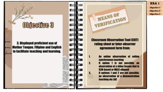 3. Displayed proficient use of
Mother Tongue, Filipino and English
to facilitate teaching and learning.
Classroom Observation Tool (COT)
rating sheet or inter-observer
agreement form from:
1. An online observation of online
synchronousteaching
2. If option 1 is not possible, an
observation of a video lesson that is
SLM-based or MELC-aligned
3. If options 1 and 2 are not possible,
an observation of a demonstration
teaching via LAC
KRA 1
Objective 1
Objective 2
Objective 3
 
