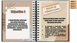 4. Used effective verbal and
non-verbal classroom
communication strategies to
support learner understanding,
participation, engagement and
achievement.
Classroom Observation Tool (COT)
rating sheet or inter-observer
agreement form from:
1. An observation of synchronous teaching
(limited face-to-face teaching, online
teaching, or two-way radio instruction).
2. If option 1 is not possible, an observation of a
recorded video lesson or audio lesson that
is SLM-based or MELC-aligned.
3. If options 1 and 2 are not possible, an
observation of a demonstration teaching*
via LAC.
KRA 1
Objective 1
Objective 2
Objective 3
Objective 4
 