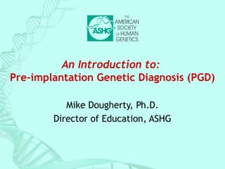 An Introduction to: 
Pre-implantation Genetic Diagnosis (PGD) 
Mike Dougherty, Ph.D. 
Director of Education, ASHG 
 