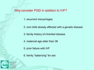 Why consider PGD in addition to IVF? 
1. recurrent miscarriages 
2. one child already affected with a genetic disease 
3. family history of inherited disease 
4. maternal age older than 38 
5. prior failure with IVF 
6. family “balancing” for sex 
 