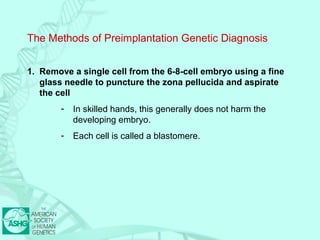 The Methods of Preimplantation Genetic Diagnosis 
1. Remove a single cell from the 6-8-cell embryo using a fine 
glass needle to puncture the zona pellucida and aspirate 
the cell 
- In skilled hands, this generally does not harm the 
developing embryo. 
- Each cell is called a blastomere. 
 