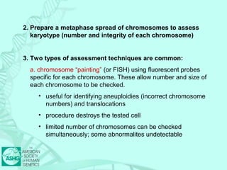2. Prepare a metaphase spread of chromosomes to assess 
karyotype (number and integrity of each chromosome) 
3. Two types of assessment techniques are common: 
a. chromosome “painting” (or FISH) using fluorescent probes 
specific for each chromosome. These allow number and size of 
each chromosome to be checked. 
• useful for identifying aneuploidies (incorrect chromosome 
numbers) and translocations 
• procedure destroys the tested cell 
• limited number of chromosomes can be checked 
simultaneously; some abnormalites undetectable 
 