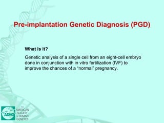 Pre-implantation Genetic Diagnosis (PGD) 
What is it? 
Genetic analysis of a single cell from an eight-cell embryo 
done in conjunction with in vitro fertilization (IVF) to 
improve the chances of a “normal” pregnancy. 
 
