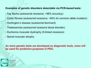 Examples of genetic disorders detectable via PCR-based tests: 
- Tay Sachs (autosomal recessive; ~98% accuracy) 
- Cystic fibrosis (autosomal recessive; ~85% for common allele mutation) 
- Huntington’s disease (autosomal dominant) 
- Thalassemias (autosomal recessive blood disorder) 
- Duchenne muscular dystrophy (X-linked recessive) 
- Spinal muscular atrophy 
As more genetic tests are developed as diagnostic tools, more will 
be used for predictive purposes in PDG. 
 