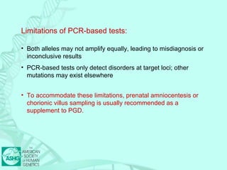 Limitations of PCR-based tests: 
• Both alleles may not amplify equally, leading to misdiagnosis or 
inconclusive results 
• PCR-based tests only detect disorders at target loci; other 
mutations may exist elsewhere 
• To accommodate these limitations, prenatal amniocentesis or 
chorionic villus sampling is usually recommended as a 
supplement to PGD. 
 